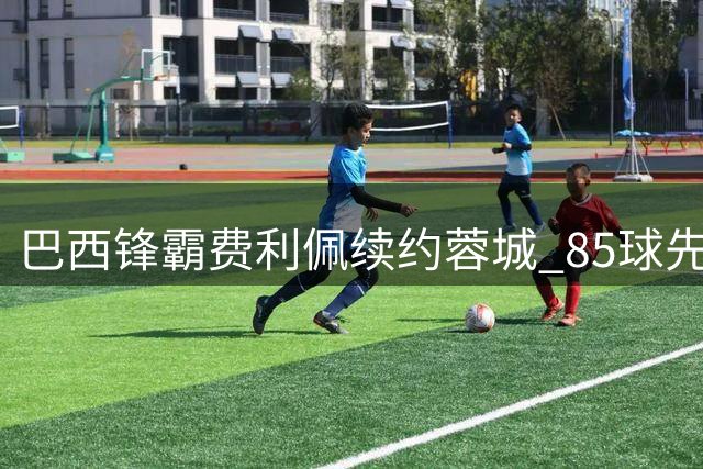 巴西锋霸费利佩续约蓉城 85球先生誓言再创辉煌